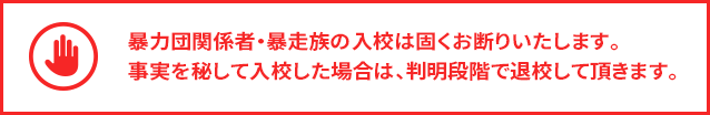 暴力団関係者・暴走族の入校は固くお断りいたします。事実を秘して入校した場合は、判明段階で退校して頂きます。