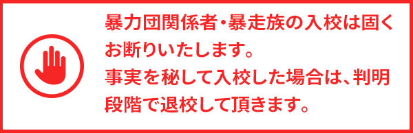 暴力団関係者・暴走族の入校は固くお断りいたします。事実を秘して入校した場合は、判明段階で退校して頂きます。