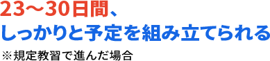 23～30日間、しっかりと予定を組み立てられる ※規定教習で進んだ場合