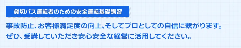 貸切バス運転者のための安全運転基礎講習。事故防止、お客様満足度の向上、そしてプロとしての自信に繋がります。ぜひ、受講していただき安心安全な経営に活用してください。