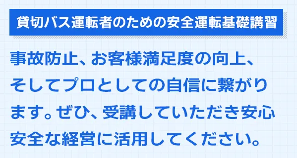 貸切バス運転者のための安全運転基礎講習。事故防止、お客様満足度の向上、そしてプロとしての自信に繋がります。ぜひ、受講していただき安心安全な経営に活用してください。