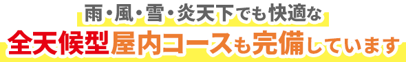 雨・風・雪・炎天下でも快適な全天候型屋内コースも完備しています