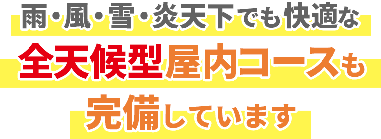 雨・風・雪・炎天下でも快適な全天候型屋内コースも完備しています