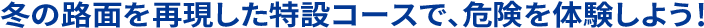 冬の路面を再現した特設コースで、危険を体験しよう！