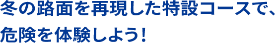 冬の路面を再現した特設コースで、危険を体験しよう！