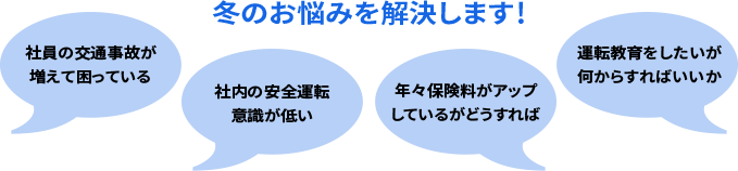 冬のお悩みを解決します！ 社員の交通事故が増えて困っている 社内の安全運転意識が低い 年々保険料がアップしているがどうすれば 運転教育をしたいが何からすればいいか