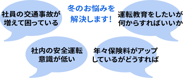 冬のお悩みを解決します！ 社員の交通事故が増えて困っている 社内の安全運転意識が低い 年々保険料がアップしているがどうすれば 運転教育をしたいが何からすればいいか