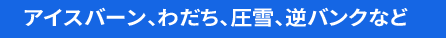 アイスバーン、わだち、圧雪、逆バンクなど